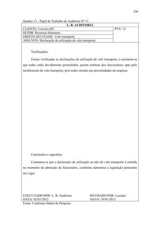 116
Quadro 13 - Papel de Trabalho de Auditoria Nº 13
L. B. AUDITORIA
CLIENTE: Carvões BV PTA: 13
SETOR: Recursos Humanos
OBJETO DO EXAME: Vale transporte
ASSUNTO: Declaração de utilização de vale transporte
Verificações:
Foram verificadas as declarações de utilização de vale transporte e constatou-se
que todas estão devidamente preenchidas, porém nenhum dos funcionários opta pelo
recebimento do vale transporte, pois todos moram nas proximidades da empresa.
Conclusões e sugestões:
Constatou-se que a declaração de utilização ou não do vale transporte é emitida
no momento da admissão do funcionário, conforme determina a legislação pertinente
em vigor.
EXECUTADO POR: L. B. Auditoria REVISADO POR: Luciane
DATA: 02/01/2012 DATA: 10/01/2012
Fonte: Conforme Dados de Pesquisa
 