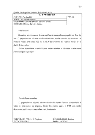 117
Quadro 14 - Papel de Trabalho de Auditoria Nº 14
L. B. AUDITORIA
CLIENTE: Carvões BV PTA: 18
SETOR: Recursos Humanos
OBJETO DO EXAME: Décimo Terceiro Salário
ASSUNTO: Décimo Terceiro Salário
Verificações:
O décimo terceiro salário é uma gratificação paga pelo empregador no final do
ano. O pagamento do décimo terceiro salário está sendo efetuado corretamente. A
primeira parcela está sendo paga até o dia 20 de novembro e a segunda parcela até o
dia 20 de dezembro.
Foram recalculados e conferidos os valores devidos e efetuados os descontos
permitidos pela legislação.
Conclusões e sugestões:
O pagamento do décimo terceiro salário está sendo efetuado corretamente a
todos os funcionários da empresa, dentro dos prazos legais. O INSS está sendo
descontado conforme o percentual de cada funcionário.
EXECUTADO POR: L. B. Auditoria REVISADO POR: Luciane
DATA: 02/01/2012 DATA: 10/01/2012
 