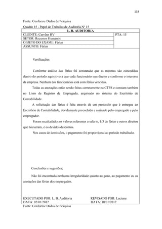 118
Fonte: Conforme Dados de Pesquisa
Quadro 15 - Papel de Trabalho de Auditoria Nº 15
L. B. AUDITORIA
CLIENTE: Carvões BV PTA: 15
SETOR: Recursos Humanos
OBJETO DO EXAME: Férias
ASSUNTO: Férias
Verificações:
Conforme análise das férias foi constatado que as mesmas são concedidas
dentro do período aquisitivo a que cada funcionário tem direito e conforme o interesse
da empresa. Nenhum dos funcionários está com férias vencidas.
Todas as anotações estão sendo feitas corretamente na CTPS e constam também
no Livro de Registro de Empregado, arquivado no sistema do Escritório de
Contabilidade.
A solicitação das férias é feita através de um protocolo que é entregue ao
Escritório de Contabilidade, devidamente preenchido e assinado pelo empregado e pelo
empregador.
Foram recalculados os valores referentes a salário, 1/3 de férias e outros direitos
que houveram, e os devidos descontos.
Nos casos de demissões, o pagamento foi proporcional ao período trabalhado.
Conclusões e sugestões;
Não foi encontrada nenhuma irregularidade quanto ao gozo, ao pagamento ou as
anotações das férias dos empregados.
EXECUTADO POR: L. B. Auditoria REVISADO POR: Luciane
DATA: 02/01/2012 DATA: 10/01/2012
Fonte: Conforme Dados de Pesquisa
 