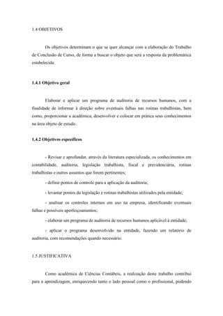 12
1.4 OBJETIVOS
Os objetivos determinam o que se quer alcançar com a elaboração do Trabalho
de Conclusão de Curso, de forma a buscar o objeto que será a resposta da problemática
estabelecida.
1.4.1 Objetivo geral
Elaborar e aplicar um programa de auditoria de recursos humanos, com a
finalidade de informar à direção sobre eventuais falhas nas rotinas trabalhistas, bem
como, proporcionar a acadêmica, desenvolver e colocar em prática seus conhecimentos
na área objeto de estudo.
1.4.2 Objetivos específicos
- Revisar e aprofundar, através da literatura especializada, os conhecimentos em
contabilidade, auditoria, legislação trabalhista, fiscal e previdenciária, rotinas
trabalhistas e outros assuntos que forem pertinentes;
- definir pontos de controle para a aplicação da auditoria;
- levantar pontos da legislação e rotinas trabalhistas utilizados pela entidade;
- analisar os controles internos em uso na empresa, identificando eventuais
falhas e possíveis aperfeiçoamentos;
- elaborar um programa de auditoria de recursos humanos aplicável à entidade;
- aplicar o programa desenvolvido na entidade, fazendo um relatório de
auditoria, com recomendações quando necessário.
1.5 JUSTIFICATIVA
Como acadêmica de Ciências Contábeis, a realização deste trabalho contribui
para a aprendizagem, enriquecendo tanto o lado pessoal como o profissional, podendo
 