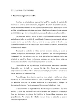123
3.3 RELATÓRIO DE AUDITORIA
À Diretoria da empresa Carvões BV.
Com base na solicitação da empresa Carvões BV, o trabalho de auditoria foi
realizado no setor de recursos humanos, no período de janeiro à dezembro de 2011,
tendo como amostra os meses de março, julho e novembro, com o objetivo principal de
verificar a veracidade e regularidade das rotinas trabalhistas realizadas pelo escritório de
contabilidade no que diz respeito a admissão, manutenção e demissão de funcionários.
Foi possível o acesso e análise de todos os documentos referentes a empresa
auditada, arquivados no escritório de contabilidade. Pela entrevista, embora não haja um
sistema escrito de controles internos, tanto a empresa como o Escritório de
Contabilidade têm medidas de controles dos procedimentos de admissão, manutenção e
desligamento de pessoal.
Recomenda-se a adoção de rotinas escritas, ao menos anuais, de revisão e
controle de todos os procedimentos ligados ao pessoal e em cada desligamento de
colaborador, seja feita ampla revisão para ter-se a certeza de que todas as obrigações
principais e acessórias foram efetivamente adotadas, para evitar futuras ações de
reclamatórias trabalhistas de funcionário com contrato rescindido.
Para verificação dos procedimentos foi efetuada uma amostragem com cinco
funcionários em atividade na empresa Carvões BV, dentre eles motoristas,
empacotadores e secretária onde se analisou a documentação, assinaturas e realização de
tarefas periódicas de folha e encargos.
Para elaboração desse trabalho que teve como objetivo verificar as rotinas
trabalhistas do setor de recursos humanos, foram observadas primeiramente as Normas
de Auditoria, conforme as Normas Brasileiras de Contabilidade e também as
Legislações Trabalhista, Previdenciária e do Ministério do Trabalho em vigor.
Os procedimentos da empresa Carvões BV são adequados conforme a legislação
vigente. O dados não preenchidos no livro de registro dos funcionários, constam na
ficha do funcionário no sistema do Escritório de Contabilidade responsável pelo
preenchimento. As carteiras de trabalho possuem todas as alterações e campos
obrigatórios preenchidos.
 