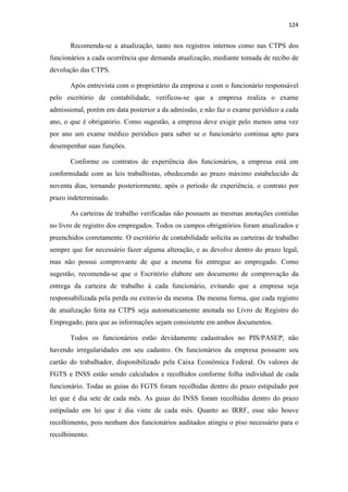 124
Recomenda-se a atualização, tanto nos registros internos como nas CTPS dos
funcionários a cada ocorrência que demanda atualização, mediante tomada de recibo de
devolução das CTPS.
Após entrevista com o proprietário da empresa e com o funcionário responsável
pelo escritório de contabilidade, verificou-se que a empresa realiza o exame
admissional, porém em data posterior a da admissão, e não faz o exame periódico a cada
ano, o que é obrigatório. Como sugestão, a empresa deve exigir pelo menos uma vez
por ano um exame médico periódico para saber se o funcionário continua apto para
desempenhar suas funções.
Conforme os contratos de experiência dos funcionários, a empresa está em
conformidade com as leis trabalhistas, obedecendo ao prazo máximo estabelecido de
noventa dias, tornando posteriormente, após o período de experiência, o contrato por
prazo indeterminado.
As carteiras de trabalho verificadas não possuem as mesmas anotações contidas
no livro de registro dos empregados. Todos os campos obrigatórios foram atualizados e
preenchidos corretamente. O escritório de contabilidade solicita as carteiras de trabalho
sempre que for necessário fazer alguma alteração, e as devolve dentro do prazo legal,
mas não possui comprovante de que a mesma foi entregue ao empregado. Como
sugestão, recomenda-se que o Escritório elabore um documento de comprovação da
entrega da carteira de trabalho à cada funcionário, evitando que a empresa seja
responsabilizada pela perda ou extravio da mesma. Da mesma forma, que cada registro
de atualização feita na CTPS seja automaticamente anotada no Livro de Registro do
Empregado, para que as informações sejam consistente em ambos documentos.
Todos os funcionários estão devidamente cadastrados no PIS/PASEP, não
havendo irregularidades em seu cadastro. Os funcionários da empresa possuem seu
cartão do trabalhador, disponibilizado pela Caixa Econômica Federal. Os valores de
FGTS e INSS estão sendo calculados e recolhidos conforme folha individual de cada
funcionário. Todas as guias do FGTS foram recolhidas dentro do prazo estipulado por
lei que é dia sete de cada mês. As guias do INSS foram recolhidas dentro do prazo
estipulado em lei que é dia vinte de cada mês. Quanto ao IRRF, esse não houve
recolhimento, pois nenhum dos funcionários auditados atingiu o piso necessário para o
recolhimento.
 