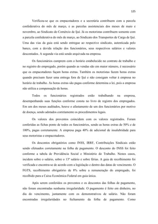 125
Verificou-se que os empacotadores e a secretária contribuem com a parcela
confederativa do mês de março, e as parcelas assistenciais dos meses de maio e
novembro, ao Sindicato do Comércio de Ijuí. Já os motoristas contribuem somente com
a parcela confederativa do mês de março, ao Sindicato dos Transportes de Carga de Ijuí.
Uma das vias da guia está sendo entregue ao respectivo sindicato, autenticada pelo
banco, com a devida relação dos funcionários, seus respectivos salários e valores
descontados. A segunda via está sendo arquivada na empresa.
Os funcionários cumprem com o horário estabelecido no contrato de trabalho e
no registro do empregado, porém quando as vendas são em maior número, é necessário
que os empacotadores façam horas extras. Também os motoristas fazem horas extras
quando precisam fazer uma entrega fora de Ijuí e não consigam voltar à empresa no
horário de trabalho. As horas extras são pagas conforme determina a lei, pois a empresa
não utiliza a compensação de horas.
Todos os funcionários registrados estão trabalhando na empresa,
desempenhando suas funções conforme consta no livro de registro dos empregados.
Em um dos meses auditados, houve o afastamento de um dos funcionários por motivo
de doença, sendo adotados corretamente os procedimentos legais.
Os valores dos proventos coincidem com os valores registrados. Foram
conferidas as fichas ponto de todos os funcionários, sendo as horas extras de 50% e de
100%, pagas corretamente. A empresa paga 40% de adicional de insalubridade para
seus motoristas e empacotadores.
Os descontos obrigatórios como INSS, IRRF, Contribuições Sindicais estão
sendo efetuados corretamente na folha de pagamento. O desconto do INSS foi feito
conforme a tabela de Previdência Social e Ministério do Trabalho. Nestes casos,
incidem sobre o salário, sobre o 13º salário e sobre férias. A guia de recolhimento foi
verificada e encontra-se de acordo com a legislação e dentro das datas de vencimento. O
FGTS, recolhimento obrigatório de 8% sobre a remuneração do empregado, foi
recolhido para a Caixa Econômica Federal em guia única.
Após serem conferidos os proventos e os descontos das folhas de pagamento,
não foram encontradas nenhuma irregularidade. O pagamento é feito em dinheiro, no
dia do vencimento, juntamente com os demonstrativos de salário. Não foram
encontradas irregularidades no fechamento da folha de pagamento. Como
 