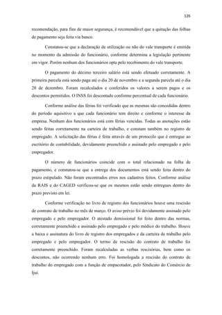 126
recomendação, para fins de maior segurança, é recomendável que a quitação das folhas
de pagamento seja feita via banco.
Constatou-se que a declaração de utilização ou não do vale transporte é emitida
no momento da admissão do funcionário, conforme determina a legislação pertinente
em vigor. Porém nenhum dos funcionários opta pelo recebimento do vale transporte.
O pagamento do décimo terceiro salário está sendo efetuado corretamente. A
primeira parcela está sendo paga até o dia 20 de novembro e a segunda parcela até o dia
20 de dezembro. Foram recalculados e conferidos os valores a serem pagos e os
descontos permitidos. O INSS foi descontado conforme percentual de cada funcionário.
Conforme análise das férias foi verificado que as mesmas são concedidas dentro
do período aquisitivo a que cada funcionário tem direito e conforme o interesse da
empresa. Nenhum dos funcionários está com férias vencidas. Todas as anotações estão
sendo feitas corretamente na carteira de trabalho, e constam também no registro de
empregado. A solicitação das férias é feita através de um protocolo que é entregue ao
escritório de contabilidade, devidamente preenchido e assinado pelo empregado e pelo
empregador.
O número de funcionários coincide com o total relacionado na folha de
pagamento, e constatou-se que a entrega dos documentos está sendo feita dentro do
prazo estipulado. Não foram encontrados erros nos cadastros feitos. Conforme análise
da RAIS e do CAGED verificou-se que os mesmos estão sendo entregues dentro do
prazo previsto em lei.
Conforme verificação no livro de registro dos funcionários houve uma rescisão
de contrato de trabalho no mês de março. O aviso prévio foi devidamente assinado pelo
empregado e pelo empregador. O atestado demissional foi feito dentro das normas,
corretamente preenchido e assinado pelo empregado e pelo médico do trabalho. Houve
a baixa e assinatura do livro de registro dos empregados e da carteira de trabalho pelo
empregado e pelo empregador. O termo de rescisão do contrato de trabalho foi
corretamente preenchido. Foram recalculadas as verbas rescisórias, bem como os
descontos, não ocorrendo nenhum erro. Foi homologada a rescisão do contrato de
trabalho do empregado com a função de empacotador, pelo Sindicato do Comércio de
Ijuí.
 