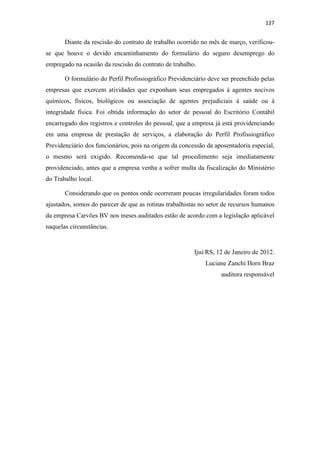 127
Diante da rescisão do contrato de trabalho ocorrido no mês de março, verificou-
se que houve o devido encaminhamento do formulário do seguro desemprego do
empregado na ocasião da rescisão do contrato de trabalho.
O formulário do Perfil Profissiográfico Previdenciário deve ser preenchido pelas
empresas que exercem atividades que exponham seus empregados à agentes nocivos
químicos, físicos, biológicos ou associação de agentes prejudiciais à saúde ou à
integridade física. Foi obtida informação do setor de pessoal do Escritório Contábil
encarregado dos registros e controles do pessoal, que a empresa já está providenciando
em uma empresa de prestação de serviços, a elaboração do Perfil Profissiográfico
Previdenciário dos funcionários, pois na origem da concessão da aposentadoria especial,
o mesmo será exigido. Recomenda-se que tal procedimento seja imediatamente
providenciado, antes que a empresa venha a sofrer multa da fiscalização do Ministério
do Trabalho local.
Considerando que os pontos onde ocorreram poucas irregularidades foram todos
ajustados, somos do parecer de que as rotinas trabalhistas no setor de recursos humanos
da empresa Carvões BV nos meses auditados estão de acordo com a legislação aplicável
naquelas circunstâncias.
Ijuí/RS, 12 de Janeiro de 2012.
Luciane Zanchi Horn Braz
auditora responsável
 