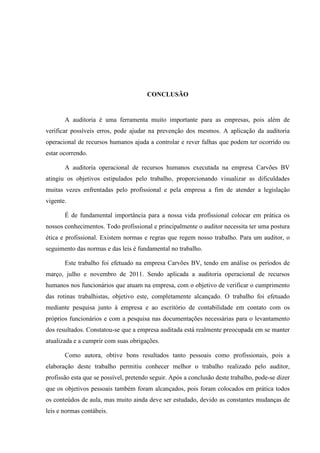 CONCLUSÃO
A auditoria é uma ferramenta muito importante para as empresas, pois além de
verificar possíveis erros, pode ajudar na prevenção dos mesmos. A aplicação da auditoria
operacional de recursos humanos ajuda a controlar e rever falhas que podem ter ocorrido ou
estar ocorrendo.
A auditoria operacional de recursos humanos executada na empresa Carvões BV
atingiu os objetivos estipulados pelo trabalho, proporcionando visualizar as dificuldades
muitas vezes enfrentadas pelo profissional e pela empresa a fim de atender a legislação
vigente.
É de fundamental importância para a nossa vida profissional colocar em prática os
nossos conhecimentos. Todo profissional e principalmente o auditor necessita ter uma postura
ética e profissional. Existem normas e regras que regem nosso trabalho. Para um auditor, o
seguimento das normas e das leis é fundamental no trabalho.
Este trabalho foi efetuado na empresa Carvões BV, tendo em análise os períodos de
março, julho e novembro de 2011. Sendo aplicada a auditoria operacional de recursos
humanos nos funcionários que atuam na empresa, com o objetivo de verificar o cumprimento
das rotinas trabalhistas, objetivo este, completamente alcançado. O trabalho foi efetuado
mediante pesquisa junto à empresa e ao escritório de contabilidade em contato com os
próprios funcionários e com a pesquisa nas documentações necessárias para o levantamento
dos resultados. Constatou-se que a empresa auditada está realmente preocupada em se manter
atualizada e a cumprir com suas obrigações.
Como autora, obtive bons resultados tanto pessoais como profissionais, pois a
elaboração deste trabalho permitiu conhecer melhor o trabalho realizado pelo auditor,
profissão esta que se possível, pretendo seguir. Após a conclusão deste trabalho, pode-se dizer
que os objetivos pessoais também foram alcançados, pois foram colocados em prática todos
os conteúdos de aula, mas muito ainda deve ser estudado, devido as constantes mudanças de
leis e normas contábeis.
 