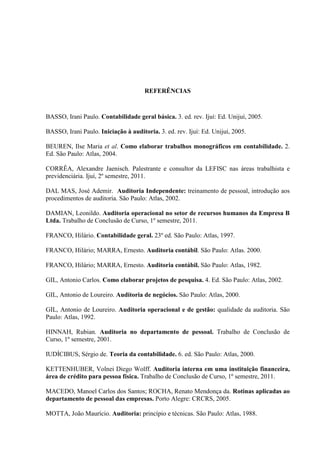 REFERÊNCIAS
BASSO, Irani Paulo. Contabilidade geral básica. 3. ed. rev. Ijuí: Ed. Unijuí, 2005.
BASSO, Irani Paulo. Iniciação à auditoria. 3. ed. rev. Ijuí: Ed. Unijuí, 2005.
BEUREN, Ilse Maria et al. Como elaborar trabalhos monográficos em contabilidade. 2.
Ed. São Paulo: Atlas, 2004.
CORRÊA, Alexandre Jaenisch. Palestrante e consultor da LEFISC nas áreas trabalhista e
previdenciária. Ijuí, 2º semestre, 2011.
DAL MAS, José Ademir. Auditoria Independente: treinamento de pessoal, introdução aos
procedimentos de auditoria. São Paulo: Atlas, 2002.
DAMIAN, Leonildo. Auditoria operacional no setor de recursos humanos da Empresa B
Ltda. Trabalho de Conclusão de Curso, 1º semestre, 2011.
FRANCO, Hilário. Contabilidade geral. 23º ed. São Paulo: Atlas, 1997.
FRANCO, Hilário; MARRA, Ernesto. Auditoria contábil. São Paulo: Atlas. 2000.
FRANCO, Hilário; MARRA, Ernesto. Auditoria contábil. São Paulo: Atlas, 1982.
GIL, Antonio Carlos. Como elaborar projetos de pesquisa. 4. Ed. São Paulo: Atlas, 2002.
GIL, Antonio de Loureiro. Auditoria de negócios. São Paulo: Atlas, 2000.
GIL, Antonio de Loureiro. Auditoria operacional e de gestão: qualidade da auditoria. São
Paulo: Atlas, 1992.
HINNAH, Rubian. Auditoria no departamento de pessoal. Trabalho de Conclusão de
Curso, 1º semestre, 2001.
IUDÍCIBUS, Sérgio de. Teoria da contabilidade. 6. ed. São Paulo: Atlas, 2000.
KETTENHUBER, Volnei Diego Wolff. Auditoria interna em uma instituição financeira,
área de crédito para pessoa física. Trabalho de Conclusão de Curso, 1º semestre, 2011.
MACEDO, Manoel Carlos dos Santos; ROCHA, Renato Mendonça da. Rotinas aplicadas ao
departamento de pessoal das empresas. Porto Alegre: CRCRS, 2005.
MOTTA, João Maurício. Auditoria: princípio e técnicas. São Paulo: Atlas, 1988.
 