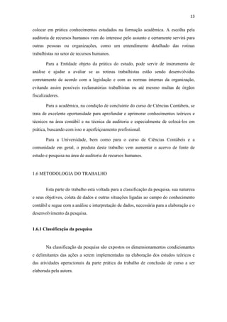 13
colocar em prática conhecimentos estudados na formação acadêmica. A escolha pela
auditoria de recursos humanos vem do interesse pelo assunto e certamente servirá para
outras pessoas ou organizações, como um entendimento detalhado das rotinas
trabalhistas no setor de recursos humanos.
Para a Entidade objeto da prática do estudo, pode servir de instrumento de
análise e ajudar a avaliar se as rotinas trabalhistas estão sendo desenvolvidas
corretamente de acordo com a legislação e com as normas internas da organização,
evitando assim possíveis reclamatórias trabalhistas ou até mesmo multas de órgãos
fiscalizadores.
Para a acadêmica, na condição de concluinte do curso de Ciências Contábeis, se
trata de excelente oportunidade para aprofundar e aprimorar conhecimentos teóricos e
técnicos na área contábil e na técnica da auditoria e especialmente de colocá-los em
prática, buscando com isso o aperfeiçoamento profissional.
Para a Universidade, bem como para o curso de Ciências Contábeis e a
comunidade em geral, o produto deste trabalho vem aumentar o acervo de fonte de
estudo e pesquisa na área de auditoria de recursos humanos.
1.6 METODOLOGIA DO TRABALHO
Esta parte do trabalho está voltada para a classificação da pesquisa, sua natureza
e seus objetivos, coleta de dados e outras situações ligadas ao campo do conhecimento
contábil e segue com a análise e interpretação de dados, necessária para a elaboração e o
desenvolvimento da pesquisa.
1.6.1 Classificação da pesquisa
Na classificação da pesquisa são expostos os dimensionamentos condicionantes
e delimitantes das ações a serem implementadas na elaboração dos estudos teóricos e
das atividades operacionais da parte prática do trabalho de conclusão de curso a ser
elaborada pela autora.
 