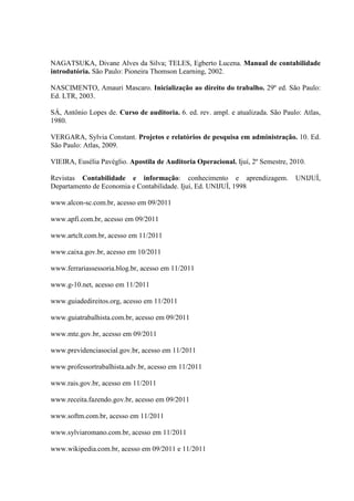 NAGATSUKA, Divane Alves da Silva; TELES, Egberto Lucena. Manual de contabilidade
introdutória. São Paulo: Pioneira Thomson Learning, 2002.
NASCIMENTO, Amauri Mascaro. Inicialização ao direito do trabalho. 29º ed. São Paulo:
Ed. LTR, 2003.
SÁ, Antônio Lopes de. Curso de auditoria. 6. ed. rev. ampl. e atualizada. São Paulo: Atlas,
1980.
VERGARA, Sylvia Constant. Projetos e relatórios de pesquisa em administração. 10. Ed.
São Paulo: Atlas, 2009.
VIEIRA, Eusélia Pavéglio. Apostila de Auditoria Operacional. Ijuí, 2º Semestre, 2010.
Revistas Contabilidade e informação: conhecimento e aprendizagem. UNIJUÍ,
Departamento de Economia e Contabilidade. Ijuí, Ed. UNIJUÍ, 1998
www.alcon-sc.com.br, acesso em 09/2011
www.apfi.com.br, acesso em 09/2011
www.artclt.com.br, acesso em 11/2011
www.caixa.gov.br, acesso em 10/2011
www.ferrariassessoria.blog.br, acesso em 11/2011
www.g-10.net, acesso em 11/2011
www.guiadedireitos.org, acesso em 11/2011
www.guiatrabalhista.com.br, acesso em 09/2011
www.mte.gov.br, acesso em 09/2011
www.previdenciasocial.gov.br, acesso em 11/2011
www.professortrabalhista.adv.br, acesso em 11/2011
www.rais.gov.br, acesso em 11/2011
www.receita.fazendo.gov.br, acesso em 09/2011
www.softm.com.br, acesso em 11/2011
www.sylviaromano.com.br, acesso em 11/2011
www.wikipedia.com.br, acesso em 09/2011 e 11/2011
 