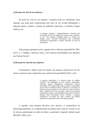 14
a) Do ponto de vista de sua natureza
Do ponto de vista de sua natureza, a pesquisa pode ser classificada como
aplicada, pois pode gerar conhecimentos por meio de sua revisão bibliográfica e
aplicação prática, voltados à solução de problemas específicos, e conforme Vergara
(2009, p. 43):
A pesquisa aplicada é fundamentalmente motivada pela
necessidade de resolver problemas concretos, mais imediatos,
ou não. Tem, portanto, finalidade prática, ao contrário da
pesquisa pura, motivada basicamente pela curiosidade
intelectual do pesquisador e situada, sobretudo, no nível da
especulação.
Toda pesquisa aplicada envolve, segundo Silva e Menezes (apud KELM, 2007,
p.43), “[...] verdades e interesses locais e tem inúmeras possibilidades para aplicação
nas Ciências Sociais”.
b) Do ponto de vista dos seus objetivos
Considerando o objetivo geral do estudo, esta pesquisa caracteriza-se de três
formas, a primeira como exploratória, que conforme Gil (apud KELM, 2007, p. 43):
A pesquisa exploratória é o primeiro passo do trabalho
científico. São finalidades de uma pesquisa exploratória,
sobretudo quando bibliográfica, proporcionar maiores
informações sobre determinado assunto; facilitar a delimitação
de um tema de trabalho; definir os objetivos ou formular as
hipóteses de uma pesquisa ou descobrir novo tipo de enfoque
para o trabalho que se tem em mente. Através das pesquisas
exploratórias avalia-se a possibilidade de desenvolver uma boa
pesquisa sobre determinado assunto. Portanto, a pesquisa
exploratória, na maioria dos casos, constitui um trabalho
preliminar ou preparatório para outro tipo de pesquisa.
A segunda, como pesquisa descritiva, pois descreve as características de
determinada população ou o estabelecimento de relações entre variáveis. Envolve o uso
de técnicas padronizadas de coleta de dados e questionário. Segundo Andrade (apud
BEUREN, 2004, p. 81):
 
