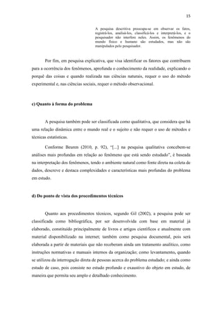 15
A pesquisa descritiva preocupa-se em observar os fatos,
registrá-los, analisá-los, classificá-los e interpretá-los, e o
pesquisador não interfere neles. Assim, os fenômenos do
mundo físico e humano são estudados, mas não são
manipulados pelo pesquisador.
Por fim, em pesquisa explicativa, que visa identificar os fatores que contribuem
para a ocorrência dos fenômenos, aprofunda o conhecimento da realidade, explicando o
porquê das coisas e quando realizada nas ciências naturais, requer o uso do método
experimental e, nas ciências sociais, requer o método observacional.
c) Quanto à forma do problema
A pesquisa também pode ser classificada como qualitativa, que considera que há
uma relação dinâmica entre o mundo real e o sujeito e não requer o uso de métodos e
técnicas estatísticas.
Conforme Beuren (2010, p. 92), “[...] na pesquisa qualitativa concebem-se
análises mais profundas em relação ao fenômeno que está sendo estudado”, é baseada
na interpretação dos fenômenos, tendo o ambiente natural como fonte direta na coleta de
dados, descreve e destaca complexidades e características mais profundas do problema
em estudo.
d) Do ponto de vista dos procedimentos técnicos
Quanto aos procedimentos técnicos, segundo Gil (2002), a pesquisa pode ser
classificada como bibliográfica, por ser desenvolvida com base em material já
elaborado, constituído principalmente de livros e artigos científicos e atualmente com
material disponibilizado na internet; também como pesquisa documental, pois será
elaborada a partir de materiais que não receberam ainda um tratamento analítico, como
instruções normativas e manuais internos da organização; como levantamento, quando
se utilizou da interrogação direta de pessoas acerca do problema estudado; e ainda como
estudo de caso, pois consiste no estudo profundo e exaustivo do objeto em estudo, de
maneira que permita seu amplo e detalhado conhecimento.
 