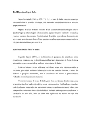 16
1.6.2 Plano de coleta de dados
Segundo Andrade (2003, p. 152-153), “[...] a coleta de dados constitui uma etapa
importantíssima na pesquisa de campo, mas não deve ser confundida com a pesquisa
propriamente dita”.
O plano de coleta de dados consistiu de um levantamento de informações através
de observação e entrevista para saber as rotinas e procedimentos realizados no setor de
recursos humanos da empresa. Consistiu ainda de análise e revisão de documentos do
setor, onde posteriormente foram feitos apontamentos baseados nas normas de auditoria
e legislação trabalhista e previdenciária.
a) Instrumento de coleta de dados
Segundo Beuren (2004), os instrumentos de pesquisa são entendidos como
preceitos ou processos que o cientista deve utilizar para direcionar, de forma lógica e
sistemática, o processo de coleta, análise e interpretação de dados.
Para este estudo, foram utilizadas entrevistas, sendo elas não estruturadas e
informais, para obter melhores informações sobre os controles internos, e ainda foi
efetuada a pesquisa documental, para a conferência das rotinas e procedimentos
realizados no setor de recursos humanos.
Como instrumento de coleta de dados, com foco nas técnicas de observação, que
se constitui de observação sistemática, possui planejamento e é utilizada em pesquisas
mais detalhadas; observação não participante, onde o pesquisador presencia o fato, mas
não participa do mesmo; observação individual, realizada apenas por um pesquisador; e,
observação na vida real, onde os dados são registrados na medida em que eles
acontecem.
 