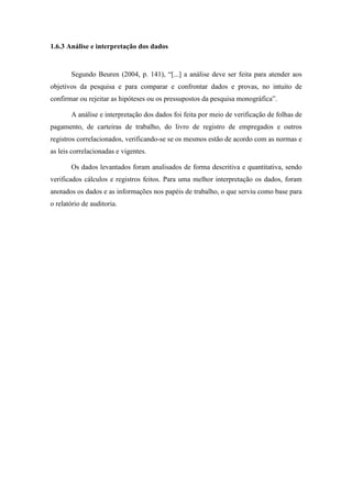17
1.6.3 Análise e interpretação dos dados
Segundo Beuren (2004, p. 141), “[...] a análise deve ser feita para atender aos
objetivos da pesquisa e para comparar e confrontar dados e provas, no intuito de
confirmar ou rejeitar as hipóteses ou os pressupostos da pesquisa monográfica”.
A análise e interpretação dos dados foi feita por meio de verificação de folhas de
pagamento, de carteiras de trabalho, do livro de registro de empregados e outros
registros correlacionados, verificando-se se os mesmos estão de acordo com as normas e
as leis correlacionadas e vigentes.
Os dados levantados foram analisados de forma descritiva e quantitativa, sendo
verificados cálculos e registros feitos. Para uma melhor interpretação os dados, foram
anotados os dados e as informações nos papéis de trabalho, o que serviu como base para
o relatório de auditoria.
 