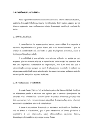 18
2. REVISÃO BIBLIOGRÁFICA
Neste capítulo foram abordadas as considerações de autores sobre contabilidade,
auditoria, legislação trabalhista, fiscal e previdenciária, dentre outros aspectos que se
fizerem necessários para o embasamento teórico da autora do trabalho de conclusão de
curso.
2.1 CONTABILIDADE
A contabilidade é tão remota quanto o homem. A necessidade de acompanhar a
evolução do patrimônio foi o grande motivo para o seu desenvolvimento. O grau de
avanço da contabilidade está associado ao grau de progresso econômico, social e
institucional de cada sociedade.
A contabilidade é uma ciência essencialmente utilitária, no sentido de que
responde, por mecanismos próprios, a estímulos dos vários setores da economia. Ela
tem uma importância fundamental nas organizações, pois é por meio dela que a
administração consegue cumprir seu papel de planejamento e controle. É mediante os
números da contabilidade que a administração faz seus orçamentos e também o controle
entre o que foi planejado e o que foi alcançado.
2.1.1 Finalidades da contabilidade
Segundo Basso (2005, p. 24), a finalidade primordial da contabilidade é utilizar
as informações geradas a partir dos seus registros para o controle e planejamento da
entidade, pois a contabilidade é o núcleo central de controle patrimonial, podendo com
isto comparar previsões e orçamentos com a realidade da empresa, bem como colaborar
com o processo decisório através do planejamento.
A partir da necessidade de controle do patrimônio, se identifica a finalidade a
que se destina a contabilidade, que é gerar informações de ordem qualitativa e
quantitativa à seus interessados, sejam administradores, acionistas, bancos,
financiadores, fornecedores, governos e pessoas físicas.
 