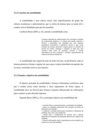 19
2.1.2 Conceitos da contabilidade
A contabilidade é uma ciência social, mais especificamente do grupo das
ciências econômicas e administrativas, que se utiliza de técnicas para se tornar útil e
cumprir com as finalidades para que foi concebida.
Conforme Basso (2005, p. 22), entende a contabilidade como:
Conjunto ordenado de conhecimentos, leis, princípios e método
de evidenciação próprios, é a ciência que estuda, controla e
observa o patrimônio das entidades nos seus aspectos
quantitativo (monetário) e qualitativo (físico) e que, como
conjunto de normas, preceitos e regras gerais, se constitui na
técnica de coletar, catalogar e registrar os fatos que nele
ocorrem, bem como de acumular, resumir e revelar
informações de suas variações e situação, especialmente de
natureza econômico-financeira.
A contabilidade tem origem há mais de trinta mil anos, na pré-história, onde os
homens primitivos faziam o registro de suas caças e coletas desenhado nas paredes das
cavernas, mostrando assim as suas riquezas.
2.1.3 Funções e objetivos da contabilidade
O objetivo principal da contabilidade é fornecer informações econômicas para
que o usuário possa tomar decisões e fazer julgamentos de forma segura. A
contabilidade deve ser flexível para fornecer conjuntos diferenciados de informações
para o usuário ou para decisões especiais.
Segundo Basso (2005, p. 25), os principais objetivos da contabilidade são:
- controlar (física e monetariamente) o patrimônio da entidade;
- apurar os resultados decorrentes das variações ocorridas no
patrimônio da entidade;
- evidenciar a situação patrimonial, econômica e financeira da
entidade, bem como suas tendências;
- atentar para o cumprimento de normas, leis e demais
dispositivos emergentes da legislação aplicável aos negócios da
entidade;
- fornecer informações sobre o patrimônio aos seus usuários, de
acordo com suas necessidades.
 
