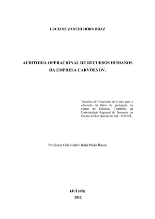 2
LUCIANE ZANCHI HORN BRAZ
AUDITORIA OPERACIONAL DE RECURSOS HUMANOS
DA EMPRESA CARVÕES BV.
Trabalho de Conclusão de Curso para a
obtenção do título de graduação no
Curso de Ciências Contábeis da
Universidade Regional do Noroeste do
Estado do Rio Grande do Sul – UNIJUI.
Professor Orientador: Irani Paulo Basso
IJUÍ (RS)
2012
 