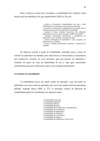 20
Para os objetivos serem bem executados, a contabilidade deve elaborar várias
funções que são atribuídas a ela, que segundo Basso (2005, p. 25), são:
- coletar os documentos comprobatórios dos atos e fatos
administrativos e econômicos que ocorrem na entidade;
- classificar os documentos comprobatórios de acordo com as
alterações que provocam no patrimônio da entidade;
- registrar os fatos contábeis decorrentes das alterações
patrimoniais nos livros de escrituração contábil da entidade;
- acumular informações quantitativas e qualitativas do
patrimônio e suas variações, ao longo do tempo;
- resumir informações do patrimônio e suas variações, em
demonstrativos contábeis;
- revelar a situação patrimonial, econômica e financeira da
entidade.
Os objetivos revelam a noção da contabilidade, entendida como o centro do
controle do patrimônio da entidade, para onde devem ser direcionados os documentos
que comprovem variações em seus elementos, para que possam ser analisados e
avaliados do ponto de vista da legitimidade do ato e, logo após, processados
contabilmente para gerar informações sobre a nova situação do patrimônio.
2.1.4 Ramos da contabilidade
A contabilidade possui um amplo campo de aplicação e que não pode ser
delimitado a um único modo de aplicação, pois este existe aonde existir um patrimônio
definido. Segundo Basso (2005, p. 27), os principais campos de aplicação da
contabilidade podem ser classificados nos seguintes ramos:
- Contabilidade Comercial;
- Contabilidade Industrial;
- Contabilidade Pública;
- Contabilidade Bancária;
- Contabilidade Rural (Agrícola ou Agropecuária);
- Contabilidade de Cooperativas;
- Contabilidade de Seguradoras;
- Contabilidade de Fundações;
- Contabilidade de Construtoras;
- Contabilidade Hospitalar e
- Contabilidade de condomínios, entre outros.
 