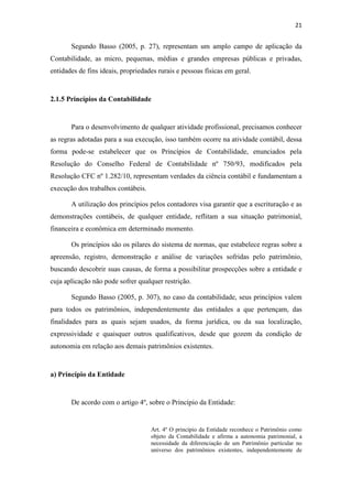 21
Segundo Basso (2005, p. 27), representam um amplo campo de aplicação da
Contabilidade, as micro, pequenas, médias e grandes empresas públicas e privadas,
entidades de fins ideais, propriedades rurais e pessoas físicas em geral.
2.1.5 Princípios da Contabilidade
Para o desenvolvimento de qualquer atividade profissional, precisamos conhecer
as regras adotadas para a sua execução, isso também ocorre na atividade contábil, dessa
forma pode-se estabelecer que os Princípios de Contabilidade, enunciados pela
Resolução do Conselho Federal de Contabilidade nº 750/93, modificados pela
Resolução CFC nº 1.282/10, representam verdades da ciência contábil e fundamentam a
execução dos trabalhos contábeis.
A utilização dos princípios pelos contadores visa garantir que a escrituração e as
demonstrações contábeis, de qualquer entidade, reflitam a sua situação patrimonial,
financeira e econômica em determinado momento.
Os princípios são os pilares do sistema de normas, que estabelece regras sobre a
apreensão, registro, demonstração e análise de variações sofridas pelo patrimônio,
buscando descobrir suas causas, de forma a possibilitar prospecções sobre a entidade e
cuja aplicação não pode sofrer qualquer restrição.
Segundo Basso (2005, p. 307), no caso da contabilidade, seus princípios valem
para todos os patrimônios, independentemente das entidades a que pertençam, das
finalidades para as quais sejam usados, da forma jurídica, ou da sua localização,
expressividade e quaisquer outros qualificativos, desde que gozem da condição de
autonomia em relação aos demais patrimônios existentes.
a) Princípio da Entidade
De acordo com o artigo 4º, sobre o Princípio da Entidade:
Art. 4º O princípio da Entidade reconhece o Patrimônio como
objeto da Contabilidade e afirma a autonomia patrimonial, a
necessidade da diferenciação de um Patrimônio particular no
universo dos patrimônios existentes, independentemente de
 