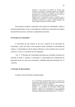 22
pertencer a uma pessoa, um conjunto de pessoas, uma
sociedade ou instituição de qualquer natureza ou finalidade,
com ou sem fins lucrativos. Por consequência, nessa acepção, o
patrimônio não se confunde com aqueles dos seus sócios ou
proprietários, no caso de sociedade ou instituição.
Parágrafo único: O Patrimônio pertence à Entidade, mas a
recíproca não é verdadeira. A soma ou agregação contábil de
patrimônios autônomos não resulta em nova Entidade, mas
numa unidade de natureza econômico-contábil.
Este princípio reconhece o patrimônio como objeto da contabilidade e afirma a
autonomia patrimonial, ou seja, a necessidade de se diferenciar o patrimônio da empresa
do patrimônio dos sócios, acionistas ou proprietários da mesma.
b) Princípio da Continuidade
O nascimento de uma empresa se dá com o registro de seu documento de
constituição, a partir dai todas as suas operações darão sustentação à continuidade da
empresa. A continuidade ou não da empresa influencia o valor econômico dos seus bens
e direitos e o valor e o vencimento de suas obrigações.
“Art. 5º - O Princípio da Continuidade pressupõe que a Entidade continuará em
operação no futuro e, portanto, a mensuração e a apresentação dos componentes do
patrimônio levam em conta esta circunstância.” (Redação dada pela Resolução CFC nº
1.282/10).
c) Princípio da Oportunidade
O artigo 6º trata do Princípio da Oportunidade:
Art. 6º O Princípio da Oportunidade refere-se ao processo de
mensuração e apresentação dos componentes patrimoniais para
produzir informações íntegras e tempestivas.
Parágrafo único – A falta de integridade e tempestividade na
produção e na divulgação da informação contábil pode
ocasionar a perda de sua relevância, por isso é necessário
ponderar a relação entre a oportunidade e a confiabilidade da
informação. (Redação dada pela Resolução FCF nº 1.282/10).
 