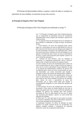 23
O Princípio da Oportunidade enfatiza o registro e relato de todas as variações no
patrimônio de uma entidade, no momento em que elas ocorrem.
d) Princípio do Registro Pelo Valor Original
O Princípio do Registro Pelo Valor Original esta enfatizado no artigo 7º:
Art. 7º O Princípio do Registro pelo Valor Original determina
que os componentes do patrimônio devem ser inicialmente
registrados pelos valores originais das transações, expressos em
moeda nacional.
§ 1º As seguintes bases de mensuração devem ser utilizadas em
graus distintos e combinadas, ao longo do tempo, de diferentes
formas:
I – Custo histórico. Os ativos são registrados pelos valores
pagos ou a serem pagos em caixa ou equivalentes de caixa ou
pelo valor justo dos recursos que são entregues para adquiri-los
na data da aquisição. Os passivos são registrados pelos valores
dos recursos que foram recebidos em troca da obrigação ou, em
algumas circunstâncias, pelos valores em caixa ou equivalentes
de caixa, os quais serão necessários para liquidar o passivo no
curso normal das operações; e
II – Variação do custo histórico. Uma vez integrado ao
patrimônio, os componentes patrimoniais, ativos e passivos,
podem sofrer variações decorrentes dos seguintes fatores:
a) Custo corrente. Os ativos são reconhecidos pelos valores em
caixa ou equivalentes de caixa, os quais teriam de ser pagos se
esses ativos ou ativos equivalentes fossem adquiridos na data
ou no período das demonstrações contábeis. Os passivos são
reconhecidos pelos valores em caixa ou equivalentes de caixa,
não descontados, que seriam necessários para liquidar a
obrigação na data ou no período das demonstrações contábeis;
b) Valor realizável. Os ativos são mantidos pelos valores em
caixa ou equivalentes de caixa, os quais poderiam ser obtidos
pela venda em uma forma ordenada. Os passivos são mantidos
pelos valores em caixa e equivalentes de caixa, não
descontados, que se espera seriam pagos para liquidar as
correspondentes obrigações no curso normal das operações da
Entidade;
c) Valor presente. Os ativos são mantidos pelo valor presente,
descontado o fluxo futuro de entrada líquida de caixa que se
espera seja gerado pelo item no curso normal das operações da
Entidade. Os passivos são mantidos pelo valor presente,
descontado do fluxo de saída líquida de caixa que se espera
seja necessário para liquidar o passivo no curso normal das
operações da Entidade;
d) Valor justo. É o valor pelo qual um ativo pode ser trocado,
ou um passivo liquidado, entre partes conhecedoras, dispostas a
isso, em uma transação sem favorecimentos; e
e) Atualização monetária. Os efeitos da alteração do poder
aquisitivo da moeda nacional devem ser reconhecidos nos
registros contábeis mediante o ajustamento da expressão
formal dos valores dos componentes patrimoniais.
 