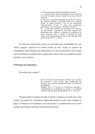 24
§ 2º São resultante da adoção da atualização monetária:
I – a moeda, embora aceita universalmente como medida de
valor, não representa unidade constante em termos do poder
aquisitivo;
II – para que a avaliação do patrimônio possa manter os valores
das transações originais, é necessário atualizar sua expressão
formal em moeda nacional, a fim de que permaneçam
substantivamente corretos os valores dos componentes
patrimoniais e, por conseguinte, o Patrimônio Líquido; e
III – a atualização monetária não representa nova avaliação,
mas tão somente o ajustamento dos valores originais para
determinada data, mediante a aplicação de indexadores ou
outros elementos aptos a traduzir a variação do poder
aquisitivo da moeda nacional em dato período. (Redação dada
pela Resolução CFC nº 1.282/10).
Os elementos patrimoniais devem ser registrados pela contabilidade por seus
valores originais, expressos em moeda corrente do país. Assim, os registros da
contabilidade serão efetuados com embasamento no valor de aquisição do bem ou pelo
custo de fabricação, incluindo todos os gastos para colocar o bem em condições de gerar
benefícios para a empresa.
f) Princípio da Competência
De acordo com o artigo 9º:
Art.9º O Princípio da Competência determina que os efeitos
das transações e outros eventos sejam reconhecidos nos
períodos a que se referem, independentemente do recebimento
ou pagamento.
Parágrafo único. O Princípio da Competência pressupõe a
simultaneidade da confrontação de receitas e de despesas
correlatas. (Redação dada pela Resolução CFC nº 1.282./10).
Princípio ligado ao registro de todas as receitas e despesas de acordo com o fato
gerador, no período de competência, independentemente de terem sido recebidas ou
pagas. O Princípio da Competência está relacionado ao reconhecimento das receitas
geradas e das despesas incorridas em determinado período.
 