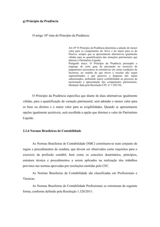 25
g) Princípio da Prudência
O artigo 10º trata do Princípio da Prudência:
Art.10º O Princípio da Prudência determina a adoção do menor
valor para os componentes do Ativo e do maior para os do
Passivo, sempre que se apresentarem alternativas igualmente
válidas para as quantificações das mutações patrimoniais que
alterem o Patrimônio Líquido.
Parágrafo único. O Princípio da Prudência pressupõe o
emprego de certo grau de precaução no exercício de
julgamentos necessários às estimativas em certas condições de
incerteza, no sentido de que ativos e receitas não sejam
superestimados e que passivos e despesas não sejam
subestimados, atribuindo maior confiabilidade ao processo de
mensuração e apresentação dos componentes patrimoniais.
(Redação dada pela Resolução CFC nº 1.282/10).
O Princípio da Prudência especifica que diante de duas alternativas igualmente
válidas, para a quantificação da variação patrimonial, será adotado o menor valor para
os bens ou direitos e o maior valor para as exigibilidades. Quando se apresentarem
opções igualmente aceitáveis, será escolhida a opção que diminui o valor do Patrimônio
Líquido.
2.1.6 Normas Brasileiras de Contabilidade
As Normas Brasileiras de Contabilidade (NBC) constituem-se num conjunto de
regras e procedimentos de conduta, que devem ser observados como requisitos para o
exercício da profissão contábil, bem como os conceitos doutrinários, princípios,
estrutura técnica e procedimentos a serem aplicados na realização dos trabalhos
previstos nas normas aprovadas por resoluções emitidas pelo CFC.
As Normas Brasileiras de Contabilidade são classificadas em Profissionais e
Técnicas.
As Normas Brasileiras de Contabilidade Profissionais se estruturam da seguinte
forma, conforme definido pela Resolução 1.328/2011:
 