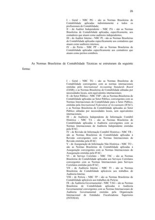 26
I - Geral - NBC PG - são as Normas Brasileiras de
Contabilidade aplicadas indistintamente a todos os
profissionais de Contabilidade;
II - do Auditor Independente - NBC PA - são as Normas
Brasileiras de Contabilidade aplicadas, especificamente, aos
contadores que atuam como auditores independentes;
III - do Auditor Interno - NBC PI - são as Normas Brasileiras
de Contabilidade aplicadas especificamente aos contadores que
atuam como auditores internos;
IV - do Perito - NBC PP - são as Normas Brasileiras de
Contabilidade aplicadas especificamente aos contadores que
atuam como peritos contábeis.
As Normas Brasileiras de Contabilidade Técnicas se estruturam da seguinte
forma:
I - Geral - NBC TG - são as Normas Brasileiras de
Contabilidade convergentes com as normas internacionais
emitidas pelo International Accounting Standards Board
(IASB); e as Normas Brasileiras de Contabilidade editadas por
necessidades locais, sem equivalentes internacionais;
II - do Setor Público - NBC TSP - são as Normas Brasileiras de
Contabilidade aplicadas ao Setor Público, convergentes com as
Normas Internacionais de Contabilidade para o Setor Público,
emitidas pela International Federation of Accountants (IFAC);
e as Normas Brasileiras de Contabilidade aplicadas ao Setor
Público editadas por necessidades locais, sem equivalentes
internacionais;
III - de Auditoria Independente de Informação Contábil
Histórica - NBC TA - são as Normas Brasileiras de
Contabilidade aplicadas à Auditoria convergentes com as
Normas Internacionais de Auditoria Independente emitidas
pela IFAC;
IV - de Revisão de Informação Contábil Histórica - NBC TR -
são as Normas Brasileiras de Contabilidade aplicadas à
Revisão convergentes com as Normas Internacionais de
Revisão emitidas pela IFAC;
V - de Asseguração de Informação Não Histórica - NBC TO -
são as Normas Brasileiras de Contabilidade aplicadas à
Asseguração convergentes com as Normas Internacionais de
Asseguração emitidas pela IFAC;
VI - de Serviço Correlato - NBC TSC - são as Normas
Brasileiras de Contabilidade aplicadas aos Serviços Correlatos
convergentes com as Normas Internacionais para Serviços
Correlatos emitidas pela IFAC;
VII - de Auditoria Interna - NBC TI - são as Normas
Brasileiras de Contabilidade aplicáveis aos trabalhos de
Auditoria Interna;
VIII - de Perícia - NBC TP - são as Normas Brasileiras de
Contabilidade aplicáveis aos trabalhos de Perícia;
IX - de Auditoria Governamental - NBC TAG - são as Normas
Brasileiras de Contabilidade aplicadas à Auditoria
Governamental convergentes com as Normas Internacionais de
Auditoria Governamental emitidas pela Organização
Internacional de Entidades Fiscalizadoras Superiores
(INTOSAI).
 