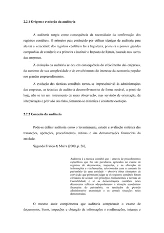 28
2.2.1 Origem e evolução da auditoria
A auditoria surgiu como consequência da necessidade da confirmação dos
registros contábeis. O primeiro país conhecido por utilizar técnicas de auditoria para
atestar a veracidade dos registros contábeis foi a Inglaterra, primeira a possuir grandes
companhias de comércio e a primeira a instituir o Imposto de Renda, baseado nos lucros
das empresas.
A evolução da auditoria se deu em consequência do crescimento das empresas,
do aumento de sua complexidade e do envolvimento do interesse da economia popular
nos grandes empreendimentos.
A evolução das técnicas contábeis tornou-se imprescindível às administrações
das empresas, as técnicas de auditoria desenvolveram-se de forma notável, a ponto de
hoje, não se ter um instrumento de mera observação, mas servindo de orientação, de
interpretação e previsão dos fatos, tornando-se dinâmica e constante evolução.
2.2.2 Conceito da auditoria
Pode-se definir auditoria como o levantamento, estudo e avaliação sintética das
transações, operações, procedimentos, rotinas e das demonstrações financeiras da
entidade.
Segundo Franco & Marra (2000, p. 26),
Auditoria é a técnica contábil que – através de procedimentos
específicos que lhe são peculiares, aplicados no exame de
registros de documentos, inspeções, e na obtenção de
informações e confirmações, relacionados com o controle do
patrimônio de uma entidade – objetiva obter elementos de
convicção que permitam julgar se os registros contábeis foram
efetuados de acordo com princípios fundamentais e normas de
Contabilidade e se as demonstrações contábeis deles
decorrentes refletem adequadamente a situação econômico-
financeira do patrimônio, os resultados do período
administrativo examinado e as demais situações nelas
demonstradas.
O mesmo autor complementa que auditoria compreende o exame de
documentos, livros, inspeções e obtenção de informações e confirmações, internas e
 