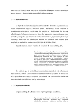 29
externas, relacionados com o controle do patrimônio, objetivando mensurar a exatidão
desses registros e das demonstrações contábeis deles decorrentes.
2.2.3 Objeto da auditoria
O objeto da auditoria é o conjunto da totalidade dos elementos do patrimônio, os
quais compreendem registros contábeis, papéis, documentos, fichas, arquivos e
anotações que comprovem a veracidade dos registros e a legitimidade dos atos da
administração. Incluem-se também os fatos não registrados documentalmente, mas
relatados por aqueles que exercem atividades administrativas, cuja informação mereça
confiança, desde que tais informações possam ser admitidas como seguras pela
evidência ou por indícios convincentes (FRANCO & MARRA, 2000).
Segundo Damian, em seu Trabalho de Conclusão de Curso (2010, p. 29),
A auditoria para a administração, o fisco e para os proprietários
e financiadores do patrimônio serve para dar uma convicção de
que as demonstrações contábeis refletem, ou não, a situação do
patrimônio em determinada data e suas variações em certo
período. Ao detectar e comprovar irregularidades, o auditor
deve aponta-las, por escrito, e determinar medidas corretivas,
cabendo à administração da entidade programar as medidas
cabíveis a cada caso. Ao final dos trabalhos com base no
relatório analítico, o auditor emite seu parecer opinativo sobre
a matéria examinada, de acordo com a realidade encontrada.
É a auditoria que dá credibilidade às demonstrações contábeis e às informações
nelas contidas, embora a auditoria não se destine somente a descoberta de fraudes ou
erros praticados por administradores ou funcionários, ela frequentemente apura tais
fatos, através de procedimentos que lhe são próprios.
2.2.4 Objetivo da auditoria
Crepaldi (2002, p. 23), descreve como objetivo principal da auditoria,
O processo pelo qual o auditor se certifica da veracidade das
demonstrações financeiras preparadas pela companhia
auditada. Em seu exame, o auditor, por um lado, utiliza os
 