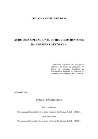 3
LUCIANE ZANCHI HORN BRAZ
AUDITORIA OPERACIONAL DE RECURSOS HUMANOS
DA EMPRESA CARVÕES BV.
Trabalho de Conclusão de Curso para a
obtenção do título de graduação no
Curso de Ciências Contábeis da
Universidade Regional do Noroeste do
Estado do Rio Grande do Sul – UNIJUI.
Aprovado em:
BANCA EXAMINADORA
Prof. Lauri Basso
Universidade Regional do Noroeste do Estado do Rio Grande do Sul – UNIJUI.
Prof. Irani Basso
Universidade Regional do Noroeste do Estado do Rio Grande do Sul – UNIJUI.
 