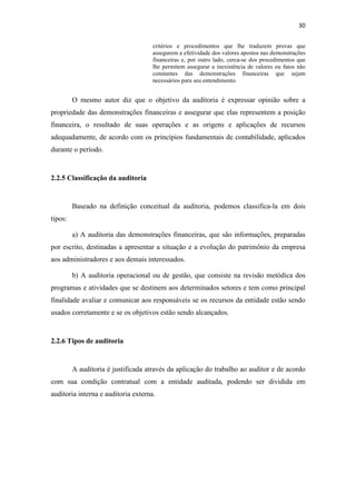 30
critérios e procedimentos que lhe traduzem provas que
assegurem a efetividade dos valores apostos nas demonstrações
financeiras e, por outro lado, cerca-se dos procedimentos que
lhe permitem assegurar a inexistência de valores ou fatos não
constantes das demonstrações financeiras que sejam
necessários para seu entendimento.
O mesmo autor diz que o objetivo da auditoria é expressar opinião sobre a
propriedade das demonstrações financeiras e assegurar que elas representem a posição
financeira, o resultado de suas operações e as origens e aplicações de recursos
adequadamente, de acordo com os princípios fundamentais de contabilidade, aplicados
durante o período.
2.2.5 Classificação da auditoria
Baseado na definição conceitual da auditoria, podemos classifica-la em dois
tipos:
a) A auditoria das demonstrações financeiras, que são informações, preparadas
por escrito, destinadas a apresentar a situação e a evolução do patrimônio da empresa
aos administradores e aos demais interessados.
b) A auditoria operacional ou de gestão, que consiste na revisão metódica dos
programas e atividades que se destinem aos determinados setores e tem como principal
finalidade avaliar e comunicar aos responsáveis se os recursos da entidade estão sendo
usados corretamente e se os objetivos estão sendo alcançados.
2.2.6 Tipos de auditoria
A auditoria é justificada através da aplicação do trabalho ao auditor e de acordo
com sua condição contratual com a entidade auditada, podendo ser dividida em
auditoria interna e auditoria externa.
 