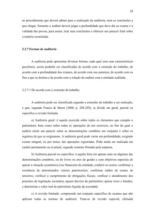32
ao procedimento que deverá adotar para a realização da auditoria, nem as conclusões a
que chegar. Somente o auditor deverá julgar a profundidade que deve dar ao exame e a
validade das provas, para assim, tirar suas conclusões e oferecer seu parecer final sobre
a matéria examinada.
2.2.7 Formas de auditoria
A auditoria pode apresentar diversas formas, cada qual com suas características
peculiares, assim poderão ser classificadas de acordo com a extensão do trabalho, de
acordo com a profundidade dos exames, de acordo com sua natureza, de acordo com os
fins a que se destina e de acordo com a relação do auditor com a entidade auditada.
2.2.7.1 De acordo com a extensão do trabalho
A auditoria pode ser classificada segundo a extensão do trabalho a ser realizado,
e que, segundo Franco & Marra (2000, p. 204-205), se divide em geral, parcial ou
específica e revisão limitada.
a) Auditoria geral: é aquela exercida sobre todos os elementos que compõe o
patrimônio, bem como sobre todas as operações de um exercício, ao fim do qual o
auditor emite um parecer sobre as demonstrações contábeis em conjunto e sobre os
registros de que se originaram. A auditoria geral pode variar em profundidade, exigindo
exame integral, ou por testes, das operações registradas. Pode ainda ser realizada em
caráter permanente ou eventual, segundo contrato firmado pela empresa.
b) Auditoria parcial ou específica: é aquela feita em apenas uma ou algumas das
demonstrações contábeis, ou de livros ou atos de gestão e com objetivos especiais de
apurar a situação econômica e/ou financeira da entidade; conferir os custos; confirmar a
existência de determinados valores patrimoniais; confirmar saldos de contas de
terceiros; verificar o cumprimento de obrigações fiscais; verificar o atendimento dos
preceitos de legislação societária; apurar desvios do patrimônio; apurar erros e fraudes;
e determinar o valor real do patrimônio líquido da sociedade.
c) A revisão limitada: compreende um conjunto específico de exames que não
aplicam todas as normas de auditoria. Trata-se de revisão especial, efetuada
 