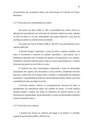 33
trimestralmente nas companhias abertas, por determinação da Comissão de Valores
Monetários.
2.2.7.2 De acordo com a profundidade dos exames
De acordo com Basso (2005, p. 104), a profundidade dos exames refere-se à
aplicação dos procedimentos de verificação dos elementos objetos de exame, podendo
ser feito em partes ou no todo, determinados pelo tempo disponível e pelo grau de
confiança do auditor no controle interno da entidade.
De acordo com Franco & Marra (2000, p. 206-207), esses procedimentos tem a
seguinte subdivisão:
a) Revisão integral: compreende o exame de todos os registros contábeis e de
todos os documentos e controles da entidade, equivalente a uma perícia, com a
finalidade de descobrir erros ou fraudes nos registros, nos documentos e nos controles.
Geralmente é feita pela auditoria interna, tendo em vista o tempo disponível e o número
de pessoas que podem ser envolvidas no exame.
b) Auditoria por testes (amostragem): compreende o exame de determinada
porcentagem dos registros, dos documentos ou dos controles, considerada suficiente
para que o auditor faça sua avaliação sobre a exatidão e a legitimidade dos elementos
examinados. A profundidade da auditoria é determinada pelo próprio auditor, que fixará
a quantidade de testes que julgar necessário.
c) Revisão analítica: refere-se ao acompanhamento minucioso de todos os
procedimentos que antecederam aquele fato contábil em exame. A revisão analítica
acontece quando o auditor, por razões de deficiência do controle interno ou por
descobertas de irregularidades, decide aprofundar os exames de determinados elementos
na busca de melhores provas.
2.2.7.3 De acordo com a natureza
A natureza dos serviços de auditoria está ligada a sua duração e é dividida,
segundo Franco & Marra (2000, p. 208-210) em:
 