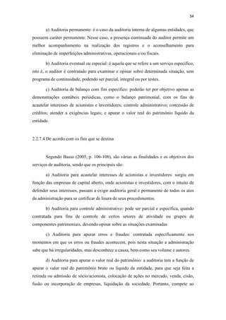 34
a) Auditoria permanente: é o caso da auditoria interna de algumas entidades, que
possuem caráter permanente. Nesse caso, a presença continuada do auditor permite um
melhor acompanhamento na realização dos registros e o aconselhamento para
eliminação de imperfeições administrativas, operacionais e/ou fiscais.
b) Auditoria eventual ou especial: é aquela que se refere a um serviço específico,
isto é, o auditor é contratado para examinar e opinar sobre determinada situação, sem
programa de continuidade, podendo ser parcial, integral ou por testes.
c) Auditoria de balanço com fim específico: poderão ter por objetivo apenas as
demonstrações contábeis periódicas, como o balanço patrimonial, com os fins de
acautelar interesses de acionistas e investidores; controle administrativo; concessão de
créditos; atender a exigências legais; e apurar o valor real do patrimônio líquido da
entidade.
2.2.7.4 De acordo com os fins que se destina
Segundo Basso (2005, p. 106-108), são várias as finalidades e os objetivos dos
serviços de auditoria, sendo que os principais são:
a) Auditoria para acautelar interesses de acionistas e investidores: surgiu em
função das empresas de capital aberto, onde acionistas e investidores, com o intuito de
defender seus interesses, passam a exigir auditoria geral e permanente de todos os atos
da administração para se certificar de lisura de seus procedimentos.
b) Auditoria para controle administrativo: pode ser parcial e específica, quando
contratada para fins de controle de certos setores de atividade ou grupos de
componentes patrimoniais, devendo opinar sobre as situações examinadas
c) Auditoria para apurar erros e fraudes: contratada especificamente nos
momentos em que os erros ou fraudes acontecem, pois nesta situação a administração
sabe que há irregularidades, mas desconhece a causa, bem como seu volume e autores.
d) Auditoria para apurar o valor real do patrimônio: a auditoria tem a função de
apurar o valor real do patrimônio bruto ou líquido da entidade, para que seja feita a
retirada ou admissão de sócio/acionista, colocação de ações no mercado, venda, cisão,
fusão ou incorporação de empresas, liquidação da sociedade. Portanto, compete ao
 