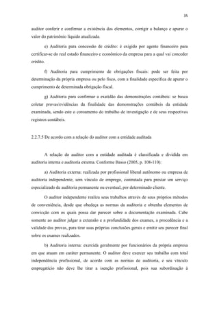 35
auditor conferir e confirmar a existência dos elementos, corrigir o balanço e apurar o
valor do patrimônio líquido atualizada.
e) Auditoria para concessão de crédito: é exigido por agente financeiro para
certificar-se do real estado financeiro e econômico da empresa para a qual vai conceder
crédito.
f) Auditoria para cumprimento de obrigações fiscais: pode ser feita por
determinação da própria empresa ou pelo fisco, com a finalidade específica de apurar o
cumprimento de determinada obrigação fiscal.
g) Auditoria para confirmar a exatidão das demonstrações contábeis: se busca
coletar provas/evidências da finalidade das demonstrações contábeis da entidade
examinada, sendo este o coroamento do trabalho de investigação e de seus respectivos
registros contábeis.
2.2.7.5 De acordo com a relação do auditor com a entidade auditada
A relação do auditor com a entidade auditada é classificada e dividida em
auditoria interna e auditoria externa. Conforme Basso (2005, p. 108-110):
a) Auditoria externa: realizada por profissional liberal autônomo ou empresa de
auditoria independente, sem vínculo de emprego, contratada para prestar um serviço
especializado de auditoria permanente ou eventual, por determinado cliente.
O auditor independente realiza seus trabalhos através de seus próprios métodos
de conveniência, desde que obedeça as normas da auditoria e obtenha elementos de
convicção com os quais possa dar parecer sobre a documentação examinada. Cabe
somente ao auditor julgar a extensão e a profundidade dos exames, a procedência e a
validade das provas, para tirar suas próprias conclusões gerais e emitir seu parecer final
sobre os exames realizados.
b) Auditoria interna: exercida geralmente por funcionários da própria empresa
em que atuam em caráter permanente. O auditor deve exercer seu trabalho com total
independência profissional, de acordo com as normas de auditoria, e seu vínculo
empregatício não deve lhe tirar a isenção profissional, pois sua subordinação à
 