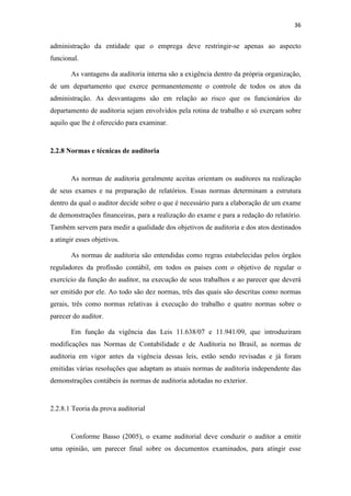 36
administração da entidade que o emprega deve restringir-se apenas ao aspecto
funcional.
As vantagens da auditoria interna são a exigência dentro da própria organização,
de um departamento que exerce permanentemente o controle de todos os atos da
administração. As desvantagens são em relação ao risco que os funcionários do
departamento de auditoria sejam envolvidos pela rotina de trabalho e só exerçam sobre
aquilo que lhe é oferecido para examinar.
2.2.8 Normas e técnicas de auditoria
As normas de auditoria geralmente aceitas orientam os auditores na realização
de seus exames e na preparação de relatórios. Essas normas determinam a estrutura
dentro da qual o auditor decide sobre o que é necessário para a elaboração de um exame
de demonstrações financeiras, para a realização do exame e para a redação do relatório.
Também servem para medir a qualidade dos objetivos de auditoria e dos atos destinados
a atingir esses objetivos.
As normas de auditoria são entendidas como regras estabelecidas pelos órgãos
reguladores da profissão contábil, em todos os países com o objetivo de regular o
exercício da função do auditor, na execução de seus trabalhos e ao parecer que deverá
ser emitido por ele. Ao todo são dez normas, três das quais são descritas como normas
gerais, três como normas relativas à execução do trabalho e quatro normas sobre o
parecer do auditor.
Em função da vigência das Leis 11.638/07 e 11.941/09, que introduziram
modificações nas Normas de Contabilidade e de Auditoria no Brasil, as normas de
auditoria em vigor antes da vigência dessas leis, estão sendo revisadas e já foram
emitidas várias resoluções que adaptam as atuais normas de auditoria independente das
demonstrações contábeis às normas de auditoria adotadas no exterior.
2.2.8.1 Teoria da prova auditorial
Conforme Basso (2005), o exame auditorial deve conduzir o auditor a emitir
uma opinião, um parecer final sobre os documentos examinados, para atingir esse
 