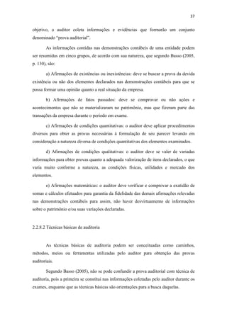 37
objetivo, o auditor coleta informações e evidências que formarão um conjunto
denominado “prova auditorial”.
As informações contidas nas demonstrações contábeis de uma entidade podem
ser resumidas em cinco grupos, de acordo com sua natureza, que segundo Basso (2005,
p. 130), são:
a) Afirmações de existências ou inexistências: deve se buscar a prova da devida
existência ou não dos elementos declarados nas demonstrações contábeis para que se
possa formar uma opinião quanto a real situação da empresa.
b) Afirmações de fatos passados: deve se comprovar ou não ações e
acontecimentos que não se materializaram no patrimônio, mas que fizeram parte das
transações da empresa durante o período em exame.
c) Afirmações de condições quantitativas: o auditor deve aplicar procedimentos
diversos para obter as provas necessárias à formulação de seu parecer levando em
consideração a natureza diversa de condições quantitativas dos elementos examinados.
d) Afirmações de condições qualitativas: o auditor deve se valer de variadas
informações para obter provas quanto a adequada valorização de itens declarados, o que
varia muito conforme a natureza, as condições físicas, utilidades e mercado dos
elementos.
e) Afirmações matemáticas: o auditor deve verificar e comprovar a exatidão de
somas e cálculos efetuados para garantia da fidelidade das demais afirmações relevadas
nas demonstrações contábeis para assim, não haver desvirtuamento de informações
sobre o patrimônio e/ou suas variações declaradas.
2.2.8.2 Técnicas básicas de auditoria
As técnicas básicas de auditoria podem ser conceituadas como caminhos,
métodos, meios ou ferramentas utilizadas pelo auditor para obtenção das provas
auditoriais.
Segundo Basso (2005), não se pode confundir a prova auditorial com técnica de
auditoria, pois a primeira se constitui nas informações coletadas pelo auditor durante os
exames, enquanto que as técnicas básicas são orientações para a busca daquelas.
 