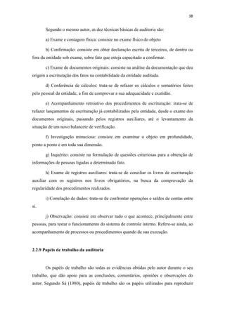 38
Segundo o mesmo autor, as dez técnicas básicas de auditoria são:
a) Exame e contagem física: consiste no exame físico do objeto
b) Confirmação: consiste em obter declaração escrita de terceiros, de dentro ou
fora da entidade sob exame, sobre fato que esteja capacitado a confirmar.
c) Exame de documentos originais: consiste na análise da documentação que deu
origem a escrituração dos fatos na contabilidade da entidade auditada.
d) Conferência de cálculos: trata-se de refazer os cálculos e somatórios feitos
pelo pessoal da entidade, a fim de comprovar a sua adequacidade e exatidão.
e) Acompanhamento retroativo dos procedimentos de escrituração: trata-se de
refazer lançamentos de escrituração já contabilizados pela entidade, desde o exame dos
documentos originais, passando pelos registros auxiliares, até o levantamento da
situação de um novo balancete de verificação.
f) Investigação minuciosa: consiste em examinar o objeto em profundidade,
ponto a ponto e em toda sua dimensão.
g) Inquérito: consiste na formulação de questões criteriosas para a obtenção de
informações de pessoas ligadas a determinado fato.
h) Exame de registros auxiliares: trata-se de conciliar os livros de escrituração
auxiliar com os registros nos livros obrigatórios, na busca da comprovação da
regularidade dos procedimentos realizados.
i) Correlação de dados: trata-se de confrontar operações e saldos de contas entre
si.
j) Observação: consiste em observar tudo o que acontece, principalmente entre
pessoas, para testar o funcionamento do sistema de controle interno. Refere-se ainda, ao
acompanhamento de processos ou procedimentos quando de sua execução.
2.2.9 Papéis de trabalho da auditoria
Os papéis de trabalho são todas as evidências obtidas pelo autor durante o seu
trabalho, que dão apoio para as conclusões, comentários, opiniões e observações do
autor. Segundo Sá (1980), papéis de trabalho são os papéis utilizados para reproduzir
 