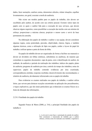 39
dados, fazer anotações, analisar contas, demonstrar cálculos, relatar situações, espelhar
levantamentos, em geral, executar a tarefa de auditoria.
Não existe um modelo padrão para os papéis de trabalho, eles devem ser
escolhidos pelo auditor, de acordo com seu critério pessoal. Existem vários tipos de
papéis com os quais o auditor lida para a execução de seus serviços, que devem
observar alguns requisitos, como possibilitar a execução das tarefas com um mínimo de
esforço; proporcionar a máxima clareza; propiciar o menor custo e servir de base
permanente de consulta.
Na elaboração dos papéis de trabalho o auditor e sua equipe, devem considerar
algumas regras, como praticidade, precisão, objetividade, clareza, lógica, e também
algumas técnicas, como a utilização de lápis nos papéis, cuidar o layout de papel de
trabalho e utilizar apenas a parte da frente da folha.
Os papéis de trabalho devem ser organizados de forma a facilitar seu manuseio e
devem ser divididos em folhas sintéticas, subsidiárias ou analíticas, de maneira que
contenham os seguintes documentos: capa da pasta, com a identificação do auditor, do
auditado, da auditoria e período da realização dos trabalhos; índices dos papéis; plano
de auditoria; programa de auditoria por área; controle de tempo dos trabalhos; notas do
supervisor; papéis de trabalho contendo evidências por área examinada;
correspondências emitidas; respostas recebidas; desenvolvimento das recomendações; e
relatório de auditoria, devidamente referenciado com os papéis de trabalho.
Para evidenciar os exames realizados nos papéis de trabalho, o auditor utiliza
letras, que servem para destacar exceções encontradas na aplicação dos procedimentos,
e tiques explicativos, que são sinais particulares que evidenciam os exames físicos ou a
fonte de obtenção das informações.
2.2.9.1 Finalidade dos papéis de trabalho
Segundo Franco & Marra (2000, p. 316), a principal finalidade dos papéis de
trabalho é:
[...] a de servir como base e sustentação da opinião do auditor.
Eles constituem o testemunho do trabalho que o auditor
efetuou, a forma como foi realizado esse trabalho e registram e
 