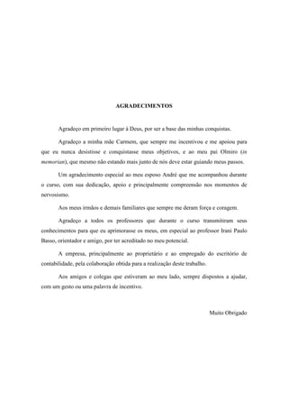 4
AGRADECIMENTOS
Agradeço em primeiro lugar à Deus, por ser a base das minhas conquistas.
Agradeço a minha mãe Carmem, que sempre me incentivou e me apoiou para
que eu nunca desistisse e conquistasse meus objetivos, e ao meu pai Olmiro (in
memorian), que mesmo não estando mais junto de nós deve estar guiando meus passos.
Um agradecimento especial ao meu esposo André que me acompanhou durante
o curso, com sua dedicação, apoio e principalmente compreensão nos momentos de
nervosismo.
Aos meus irmãos e demais familiares que sempre me deram força e coragem.
Agradeço a todos os professores que durante o curso transmitiram seus
conhecimentos para que eu aprimorasse os meus, em especial ao professor Irani Paulo
Basso, orientador e amigo, por ter acreditado no meu potencial.
A empresa, principalmente ao proprietário e ao empregado do escritório de
contabilidade, pela colaboração obtida para a realização deste trabalho.
Aos amigos e colegas que estiveram ao meu lado, sempre dispostos a ajudar,
com um gesto ou uma palavra de incentivo.
Muito Obrigado
 