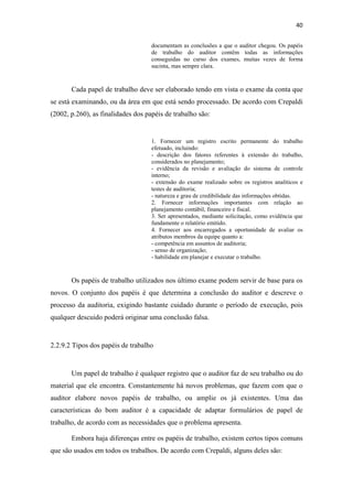 40
documentam as conclusões a que o auditor chegou. Os papéis
de trabalho do auditor contêm todas as informações
conseguidas no curso dos exames, muitas vezes de forma
sucinta, mas sempre clara.
Cada papel de trabalho deve ser elaborado tendo em vista o exame da conta que
se está examinando, ou da área em que está sendo processado. De acordo com Crepaldi
(2002, p.260), as finalidades dos papéis de trabalho são:
1. Fornecer um registro escrito permanente do trabalho
efetuado, incluindo:
- descrição dos fatores referentes à extensão do trabalho,
considerados no planejamento;
- evidência da revisão e avaliação do sistema de controle
interno;
- extensão do exame realizado sobre os registros analíticos e
testes de auditoria;
- natureza e grau de credibilidade das informações obtidas.
2. Fornecer informações importantes com relação ao
planejamento contábil, financeiro e fiscal.
3. Ser apresentados, mediante solicitação, como evidência que
fundamente o relatório emitido.
4. Fornecer aos encarregados a oportunidade de avaliar os
atributos membros da equipe quanto a:
- competência em assuntos de auditoria;
- senso de organização;
- habilidade em planejar e executar o trabalho.
Os papéis de trabalho utilizados nos último exame podem servir de base para os
novos. O conjunto dos papéis é que determina a conclusão do auditor e descreve o
processo da auditoria, exigindo bastante cuidado durante o período de execução, pois
qualquer descuido poderá originar uma conclusão falsa.
2.2.9.2 Tipos dos papéis de trabalho
Um papel de trabalho é qualquer registro que o auditor faz de seu trabalho ou do
material que ele encontra. Constantemente há novos problemas, que fazem com que o
auditor elabore novos papéis de trabalho, ou amplie os já existentes. Uma das
características do bom auditor é a capacidade de adaptar formulários de papel de
trabalho, de acordo com as necessidades que o problema apresenta.
Embora haja diferenças entre os papéis de trabalho, existem certos tipos comuns
que são usados em todos os trabalhos. De acordo com Crepaldi, alguns deles são:
 