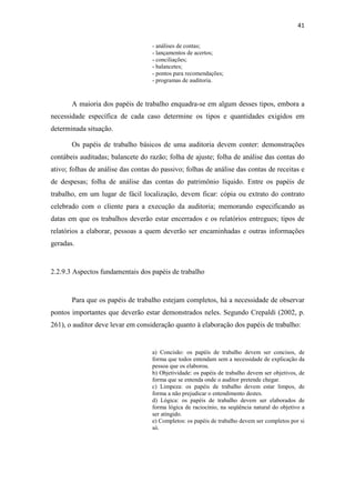 41
- análises de contas;
- lançamentos de acertos;
- conciliações;
- balancetes;
- pontos para recomendações;
- programas de auditoria.
A maioria dos papéis de trabalho enquadra-se em algum desses tipos, embora a
necessidade específica de cada caso determine os tipos e quantidades exigidos em
determinada situação.
Os papéis de trabalho básicos de uma auditoria devem conter: demonstrações
contábeis auditadas; balancete do razão; folha de ajuste; folha de análise das contas do
ativo; folhas de análise das contas do passivo; folhas de análise das contas de receitas e
de despesas; folha de análise das contas do patrimônio líquido. Entre os papéis de
trabalho, em um lugar de fácil localização, devem ficar: cópia ou extrato do contrato
celebrado com o cliente para a execução da auditoria; memorando especificando as
datas em que os trabalhos deverão estar encerrados e os relatórios entregues; tipos de
relatórios a elaborar, pessoas a quem deverão ser encaminhadas e outras informações
geradas.
2.2.9.3 Aspectos fundamentais dos papéis de trabalho
Para que os papéis de trabalho estejam completos, há a necessidade de observar
pontos importantes que deverão estar demonstrados neles. Segundo Crepaldi (2002, p.
261), o auditor deve levar em consideração quanto à elaboração dos papéis de trabalho:
a) Concisão: os papéis de trabalho devem ser concisos, de
forma que todos entendam sem a necessidade de explicação da
pessoa que os elaborou.
b) Objetividade: os papéis de trabalho devem ser objetivos, de
forma que se entenda onde o auditor pretende chegar.
c) Limpeza: os papéis de trabalho devem estar limpos, de
forma a não prejudicar o entendimento destes.
d) Lógica: os papéis de trabalho devem ser elaborados de
forma lógica de raciocínio, na seqüência natural do objetivo a
ser atingido.
e) Completos: os papéis de trabalho devem ser completos por si
só.
 