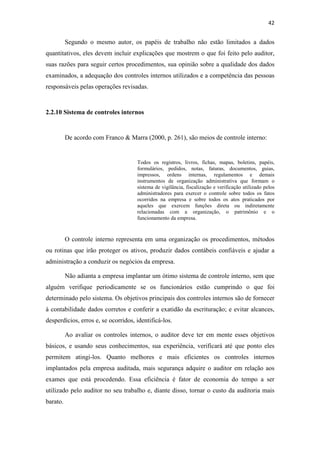 42
Segundo o mesmo autor, os papéis de trabalho não estão limitados a dados
quantitativos, eles devem incluir explicações que mostrem o que foi feito pelo auditor,
suas razões para seguir certos procedimentos, sua opinião sobre a qualidade dos dados
examinados, a adequação dos controles internos utilizados e a competência das pessoas
responsáveis pelas operações revisadas.
2.2.10 Sistema de controles internos
De acordo com Franco & Marra (2000, p. 261), são meios de controle interno:
Todos os registros, livros, fichas, mapas, boletins, papéis,
formulários, pedidos, notas, faturas, documentos, guias,
impressos, ordens internas, regulamentos e demais
instrumentos de organização administrativa que formam o
sistema de vigilância, fiscalização e verificação utilizado pelos
administradores para exercer o controle sobre todos os fatos
ocorridos na empresa e sobre todos os atos praticados por
aqueles que exercem funções direta ou indiretamente
relacionadas com a organização, o patrimônio e o
funcionamento da empresa.
O controle interno representa em uma organização os procedimentos, métodos
ou rotinas que irão proteger os ativos, produzir dados contábeis confiáveis e ajudar a
administração a conduzir os negócios da empresa.
Não adianta a empresa implantar um ótimo sistema de controle interno, sem que
alguém verifique periodicamente se os funcionários estão cumprindo o que foi
determinado pelo sistema. Os objetivos principais dos controles internos são de fornecer
à contabilidade dados corretos e conferir a exatidão da escrituração; e evitar alcances,
desperdícios, erros e, se ocorridos, identificá-los.
Ao avaliar os controles internos, o auditor deve ter em mente esses objetivos
básicos, e usando seus conhecimentos, sua experiência, verificará até que ponto eles
permitem atingi-los. Quanto melhores e mais eficientes os controles internos
implantados pela empresa auditada, mais segurança adquire o auditor em relação aos
exames que está procedendo. Essa eficiência é fator de economia do tempo a ser
utilizado pelo auditor no seu trabalho e, diante disso, tornar o custo da auditoria mais
barato.
 