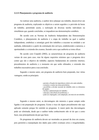 43
2.2.11 Planejamento e programa de auditoria
Ao realizar uma auditoria, o auditor deve planejar seu trabalho, desenvolver um
programa de auditoria, explicando os objetivos a serem seguidos e a previsão de horas
de trabalho, permitindo assim, a realização de diversas tarefas individuais ou
simultâneas que, quando concluídas, se enquadrem nas demonstrações contábeis.
De acordo com as Normas de Auditoria Independente das Demonstrações
Contábeis, o planejamento da auditoria é a etapa do trabalho na qual o auditor
independente, estabelece a estratégia geral dos trabalhos a executar na entidade a ser
auditada, elaborando-o a partir da contratação dos serviços, estabelecendo a natureza, a
oportunidade e a extensão dos exames, fazendo com a que auditoria se torne eficaz.
De acordo com Crepaldi (2002), as características do programa de auditoria
variam de caso para caso, mas há alguns requisitos mínimos que o programa deve
conter que são o objetivo do trabalho; aspectos fundamentais de controles internos;
procedimentos de auditoria e o momento em que serão efetuados; e extensão dos
trabalhos necessários para a sua conclusão.
Segundo o mesmo autor, um programa de auditoria bem preparado, traz várias
vantagens, sendo as principais:
- permite a fixação da importância relativa de cada trabalho;
- comenta o exame nas áreas prioritárias;
- possibilita a divisão racional do trabalho entre os elementos
da equipe;
- facilita a administração do trabalho;
- antecipa a descoberta de problemas; e
- pode ser empregado, com adaptação, em mais de um trabalho.
Segundo o mesmo autor, as desvantagens são menores e quase sempre estão
ligadas à má preparação do programa. Existe o risco de algum procedimento não seja
aplicado somente porque foi omitido no programa. A maior parte das desvantagens
pode ser eliminada, desde que o auditor tenha conhecimento não só do que e como
fazer, mas principalmente do por que fazer.
Os programas de auditoria devem ser mostrados ao pessoal da área em exame,
pois permitirá a manipulação dos dados para cobrir eventuais erros e irregularidades.
 