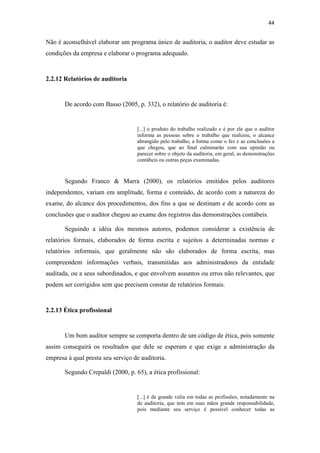 44
Não é aconselhável elaborar um programa único de auditoria, o auditor deve estudar as
condições da empresa e elaborar o programa adequado.
2.2.12 Relatórios de auditoria
De acordo com Basso (2005, p. 332), o relatório de auditoria é:
[...] o produto do trabalho realizado e é por ele que o auditor
informa as pessoas sobre o trabalho que realizou, o alcance
abrangido pelo trabalho, a forma como o fez e as conclusões a
que chegou, que ao final culminarão com sua opinião ou
parecer sobre o objeto da auditoria, em geral, as demonstrações
contábeis ou outras peças examinadas.
Segundo Franco & Marra (2000), os relatórios emitidos pelos auditores
independentes, variam em amplitude, forma e conteúdo, de acordo com a natureza do
exame, do alcance dos procedimentos, dos fins a que se destinam e de acordo com as
conclusões que o auditor chegou ao exame dos registros das demonstrações contábeis.
Seguindo a idéia dos mesmos autores, podemos considerar a existência de
relatórios formais, elaborados de forma escrita e sujeitos a determinadas normas e
relatórios informais, que geralmente não são elaborados de forma escrita, mas
compreendem informações verbais, transmitidas aos administradores da entidade
auditada, ou a seus subordinados, e que envolvem assuntos ou erros não relevantes, que
podem ser corrigidos sem que precisem constar de relatórios formais.
2.2.13 Ética profissional
Um bom auditor sempre se comporta dentro de um código de ética, pois somente
assim conseguirá os resultados que dele se esperam e que exige a administração da
empresa à qual presta seu serviço de auditoria.
Segundo Crepaldi (2000, p. 65), a ética profissional:
[...] é de grande valia em todas as profissões, notadamente na
de auditoria, que tem em suas mãos grande responsabilidade,
pois mediante seu serviço é possível conhecer todas as
 