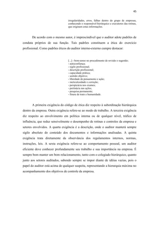 45
irregularidades, erros, falhas dentro do grupo de empresas,
conhecendo o responsável hierárquico e executores das rotinas,
que originam estas informações.
De acordo com o mesmo autor, é imprescindível que o auditor adote padrões de
conduta próprios de sua função. Tais padrões constituem a ética do exercício
profissional. Como padrões éticos do auditor interno-externo cumpre destacar:
[...] - bom-senso no procedimento de revisão e sugestão;
- autoconfiança;
- sigilo profissional;
- descrição profissional;
- capacidade prática;
- sentido objetivo;
- liberdade de pensamento e ação;
- meticulosidade e correção;
- perspicácia nos exames;
- pertinácia nas ações;
- pesquisa permanente;
- finura de trato e humanidade.
A primeira exigência do código de ética diz respeito à subordinação hierárquica
dentro da empresa. Outra exigência refere-se ao modo de trabalho. A terceira exigência
diz respeito ao envolvimento em política interna ou de qualquer nível, tráfico de
influência, que reduz sensivelmente o desempenho de rotinas e controles da empresa e
setores envolvidos. A quarta exigência é a descrição, onde o auditor manterá sempre
sigilo absoluto do conteúdo dos documentos e informações analisadas. A quinta
exigência trata diretamente da observância dos regulamentos internos, normas,
instruções, leis. A sexta exigência refere-se ao comportamento pessoal, um auditor
eficiente deve conhecer profundamente seu trabalho e sua importância na empresa. É
sempre bom manter um bom relacionamento, tanto com o colegiado hierárquico, quanto
junto aos setores auditados, sabendo sempre se impor diante de idéias vazias, pois o
papel do auditor está acima de qualquer suspeita, representando a hierarquia máxima no
acompanhamento dos objetivos de controle da empresa.
 