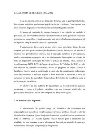 46
2.3 AUDITORIA DE RECURSOS HUMANOS
Hoje em dia uma empresa não pode mais deixar de lado as questões trabalhistas.
Empregados satisfeitos resultam em benefícios diretos e indiretos. Com o passar dos
anos, o número de processos trabalhistas vêm aumentando gradativamente.
O serviço de auditoria de recursos humanos é um trabalho de medição e
prevenção, que envolvem basicamente o estabelecimento de ações que visem solucionar
problemas ou preveni-los, evitando demandas judiciais e infrações administrativas e até
divergências comportamentais dentro da organização.
O departamento de pessoal é um dos setores mais importantes dentro de uma
empresa, pois atua para a manutenção do desenvolvimento da empresa. O trabalho é
realizado nos procedimentos internos, face à legislação trabalhista e previdenciária,
desde a admissão do empregado até o seu desligamento. Contemplam os cálculos da
folha de pagamento, verificação de horário e jornada de trabalho, férias, cálculos e
recolhimento do FGTS, INSS, do Seguro de Acidentes do Trabalho, do IRRF, revisão
das rescisões de contratos de trabalho, análise do programa de cargos, salários e
benefícios. Envolve ainda a identificação e a correção de procedimentos vulneráveis,
com direcionamento a métodos seguros e bons resultados e minimiza o risco de
autuações por parte das autoridades fiscalizadoras do trabalho, da previdência social e
de reclamações trabalhistas.
Os objetivos de uma auditoria do departamento de pessoal envolvem questões
complexas, e como a legislação trabalhista esta em constante atualização, os
profissionais da auditoria devem estar sempre a par destas atualizações.
2.3.1 Administração de pessoal
A administração de pessoal surgiu em decorrência do crescimento das
organizações e do aumento da complexidade das tarefas de gestão de pessoal. O setor de
administração de pessoal é parte integrante da estrutura organizacional de praticamente
todas as empresas. Ele executa algumas funções básicas para o andamento das
atividades de uma empresa, como a admissão de funcionários, controle de presença,
treinamento e orientação, compensação e desligamento.
 