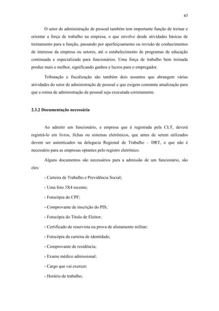 47
O setor de administração de pessoal também tem importante função de treinar e
orientar a força de trabalho na empresa, o que envolve desde atividades básicas de
treinamento para a função, passando por aperfeiçoamento ou revisão de conhecimentos
de interesse da empresa ou setores, até o estabelecimento de programas de educação
continuada e especializada para funcionários. Uma força de trabalho bem treinada
produz mais e melhor, significando ganhos e lucros para o empregador.
Tributação e fiscalização são também dois assuntos que abrangem várias
atividades do setor de administração de pessoal e que exigem constante atualização para
que a rotina de administração de pessoal seja executada corretamente.
2.3.2 Documentação necessária
Ao admitir um funcionário, a empresa que é registrada pela CLT, deverá
registrá-lo em livros, fichas ou sistemas eletrônicos, que antes de serem utilizados
devem ser autenticados na delegacia Regional de Trabalho – DRT, o que não é
necessário para as empresas optantes pelo registro eletrônico.
Alguns documentos são necessários para a admissão de um funcionário, são
eles:
- Carteira de Trabalho e Previdência Social;
- Uma foto 3X4 recente;
- Fotocópia do CPF;
- Comprovante de inscrição do PIS;
- Fotocópia do Título de Eleitor;
- Certificado de reservista ou prova de alistamento militar;
- Fotocópia da carteira de identidade;
- Comprovante de residência;
- Exame médico admissional;
- Cargo que vai exercer;
- Horário de trabalho;
 