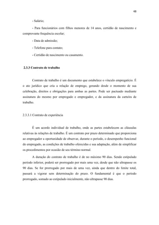 48
- Salário;
- Para funcionários com filhos menores de 14 anos, certidão de nascimento e
comprovante frequência escolar;
- Data de admissão;
- Telefone para contato;
- Certidão de nascimento ou casamento.
2.3.3 Contrato de trabalho
Contrato de trabalho é um documento que estabelece o vínculo empregatício. É
o ato jurídico que cria a relação de emprego, gerando desde o momento de sua
celebração, direitos e obrigações para ambas as partes. Pode ser pactuado mediante
assinatura do mesmo por empregado e empregador, e da assinatura da carteira de
trabalho.
2.3.3.1 Contrato de experiência
É um acordo individual de trabalho, onde as partes estabelecem as cláusulas
relativas às relações de trabalho. É um contrato por prazo determinado que proporciona
ao empregador a oportunidade de observar, durante o período, o desempenho funcional
do empregado, as condições de trabalho oferecidas e sua adaptação, além de simplificar
os procedimentos por ocasião de seu término normal.
A duração do contrato de trabalho é de no máximo 90 dias. Sendo estipulado
período inferior, poderá ser prorrogado por mais uma vez, desde que não ultrapasse os
90 dias. Se for prorrogado por mais de uma vez, ainda que dentro do limite total,
passará a vigorar sem determinação do prazo. O fundamental é que o período
prorrogado, somado ao estipulado inicialmente, não ultrapasse 90 dias.
 