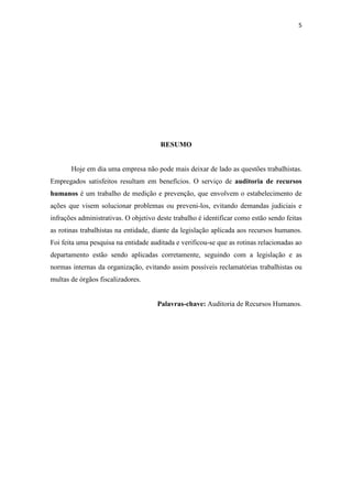 5
RESUMO
Hoje em dia uma empresa não pode mais deixar de lado as questões trabalhistas.
Empregados satisfeitos resultam em benefícios. O serviço de auditoria de recursos
humanos é um trabalho de medição e prevenção, que envolvem o estabelecimento de
ações que visem solucionar problemas ou preveni-los, evitando demandas judiciais e
infrações administrativas. O objetivo deste trabalho é identificar como estão sendo feitas
as rotinas trabalhistas na entidade, diante da legislação aplicada aos recursos humanos.
Foi feita uma pesquisa na entidade auditada e verificou-se que as rotinas relacionadas ao
departamento estão sendo aplicadas corretamente, seguindo com a legislação e as
normas internas da organização, evitando assim possíveis reclamatórias trabalhistas ou
multas de órgãos fiscalizadores.
Palavras-chave: Auditoria de Recursos Humanos.
 
